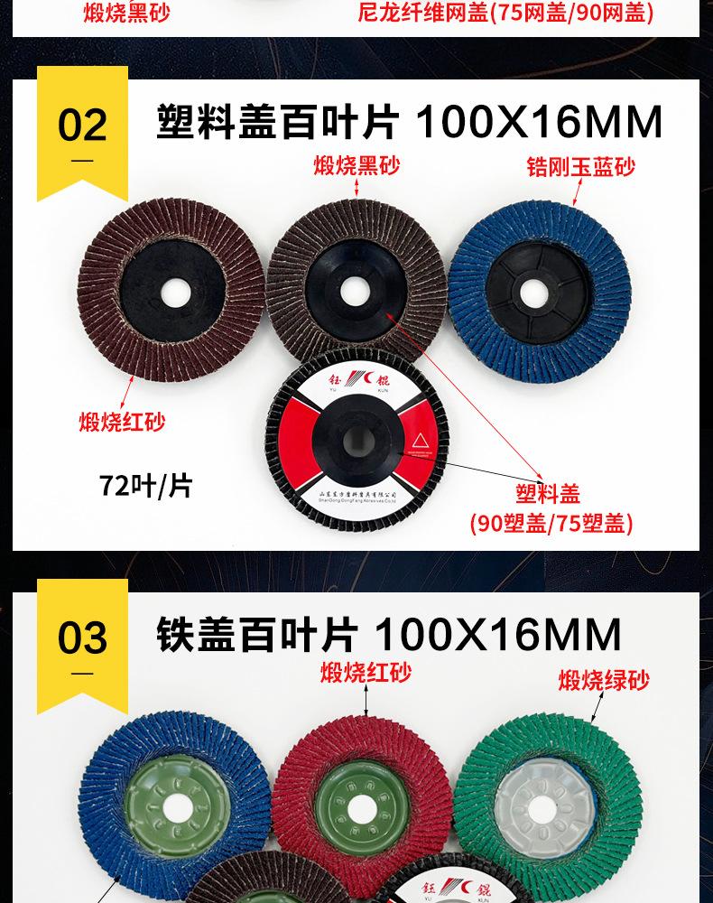 花形弹性磨盘 flower shaped flap disc papilianceous flap disc花型叶轮 soft flap discs  flower shaped flap disc
韩式花型页轮 radial flap disc page wheel 4寸 100X16MM 木工金属塑料不锈钢打磨 弯曲弧面打磨百叶片抛光轮 抛光片 煅烧砂布轮 平面砂布轮 红砂蓝砂黑砂铁盖塑料盖氧化铝煅烧锆刚玉煅烧百叶片百页轮片 小太阳百叶片 花形页轮 花叶轮 花型页轮 花形页轮 铁心 
FALP WHEEL FLAP DISC百叶片 百叶轮 韩式 打磨片 抛光片 软片 塑料盖 铁盖 尼龙网盖 平面砂布轮 加厚 锆刚玉砂布 煅烧砂布 三菱911砂布轮 定做 厂家 立式 黑色 红色 蓝色 陶瓷刚玉 磨料磨具 沙布轮 角磨机百页轮 百页片 100X16MM 125X22MM 115X22MM 150X22MM 180X22MM 4.5寸 5寸 4寸 6寸 7寸 75盖 90盖 磨砂片 绿色百叶片 砂轮片 除锈百叶片 百页轮 百页片 磨碟 抛光片打磨片 平面砂布轮 陶瓷刚玉百叶片 金属不锈钢塑料木材打磨 氧化铝百叶片 塑料盖 网盖 铁盖百页 75盖90盖 黑砂红砂蓝砂 大盖小盖百叶片 T27 T29 双叶百叶片 翘边百叶片 flap disc 砂布弹性磨盘 抛光盘 打磨砂轮 角磨机打磨片 立式页轮 金属不锈钢塑料木材打磨 氧化铝百叶片 大盖小盖百叶片 跨境外贸百叶片 亚马逊百叶片 弧形 VERTICAL FLAP DISC 40# 60# 80# 100# 120# 180# 240# 320# 400#