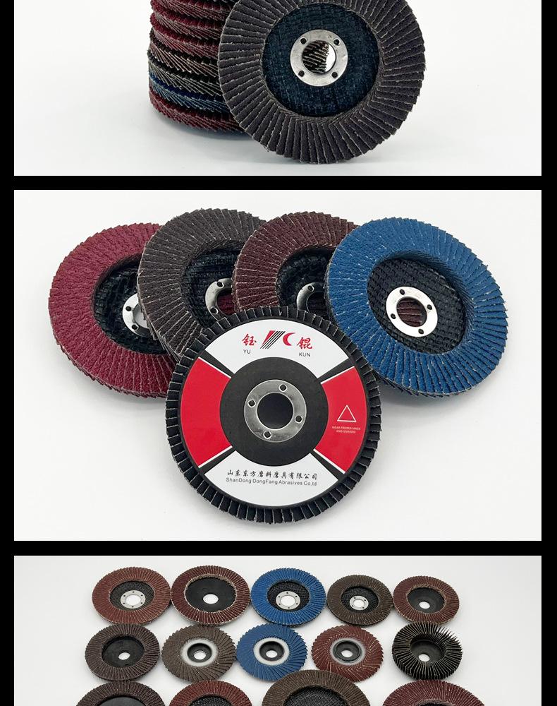 花形弹性磨盘 flower shaped flap disc papilianceous flap disc花型叶轮 soft flap discs  flower shaped flap disc
韩式花型页轮 radial flap disc page wheel 4寸 100X16MM 木工金属塑料不锈钢打磨 弯曲弧面打磨百叶片抛光轮 抛光片 煅烧砂布轮 平面砂布轮 红砂蓝砂黑砂铁盖塑料盖氧化铝煅烧锆刚玉煅烧百叶片百页轮片 小太阳百叶片 花形页轮 花叶轮 花型页轮 花形页轮 铁心 
FALP WHEEL FLAP DISC百叶片 百叶轮 韩式 打磨片 抛光片 软片 塑料盖 铁盖 尼龙网盖 平面砂布轮 加厚 锆刚玉砂布 煅烧砂布 三菱911砂布轮 定做 厂家 立式 黑色 红色 蓝色 陶瓷刚玉 磨料磨具 沙布轮 角磨机百页轮 百页片 100X16MM 125X22MM 115X22MM 150X22MM 180X22MM 4.5寸 5寸 4寸 6寸 7寸 75盖 90盖 磨砂片 绿色百叶片 砂轮片 除锈百叶片 百页轮 百页片 磨碟 抛光片打磨片 平面砂布轮 陶瓷刚玉百叶片 金属不锈钢塑料木材打磨 氧化铝百叶片 塑料盖 网盖 铁盖百页 75盖90盖 黑砂红砂蓝砂 大盖小盖百叶片 T27 T29 双叶百叶片 翘边百叶片 flap disc 砂布弹性磨盘 抛光盘 打磨砂轮 角磨机打磨片 立式页轮 金属不锈钢塑料木材打磨 氧化铝百叶片 大盖小盖百叶片 跨境外贸百叶片 亚马逊百叶片 弧形 VERTICAL FLAP DISC 40# 60# 80# 100# 120# 180# 240# 320# 400#