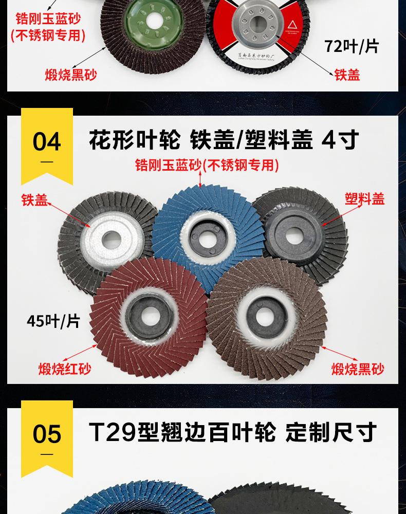 花形弹性磨盘 flower shaped flap disc papilianceous flap disc花型叶轮 soft flap discs  flower shaped flap disc
韩式花型页轮 radial flap disc page wheel 4寸 100X16MM 木工金属塑料不锈钢打磨 弯曲弧面打磨百叶片抛光轮 抛光片 煅烧砂布轮 平面砂布轮 红砂蓝砂黑砂铁盖塑料盖氧化铝煅烧锆刚玉煅烧百叶片百页轮片 小太阳百叶片 花形页轮 花叶轮 花型页轮 花形页轮 铁心 
FALP WHEEL FLAP DISC百叶片 百叶轮 韩式 打磨片 抛光片 软片 塑料盖 铁盖 尼龙网盖 平面砂布轮 加厚 锆刚玉砂布 煅烧砂布 三菱911砂布轮 定做 厂家 立式 黑色 红色 蓝色 陶瓷刚玉 磨料磨具 沙布轮 角磨机百页轮 百页片 100X16MM 125X22MM 115X22MM 150X22MM 180X22MM 4.5寸 5寸 4寸 6寸 7寸 75盖 90盖 磨砂片 绿色百叶片 砂轮片 除锈百叶片 百页轮 百页片 磨碟 抛光片打磨片 平面砂布轮 陶瓷刚玉百叶片 金属不锈钢塑料木材打磨 氧化铝百叶片 塑料盖 网盖 铁盖百页 75盖90盖 黑砂红砂蓝砂 大盖小盖百叶片 T27 T29 双叶百叶片 翘边百叶片 flap disc 砂布弹性磨盘 抛光盘 打磨砂轮 角磨机打磨片 立式页轮 金属不锈钢塑料木材打磨 氧化铝百叶片 大盖小盖百叶片 跨境外贸百叶片 亚马逊百叶片 弧形 VERTICAL FLAP DISC 40# 60# 80# 100# 120# 180# 240# 320# 400#