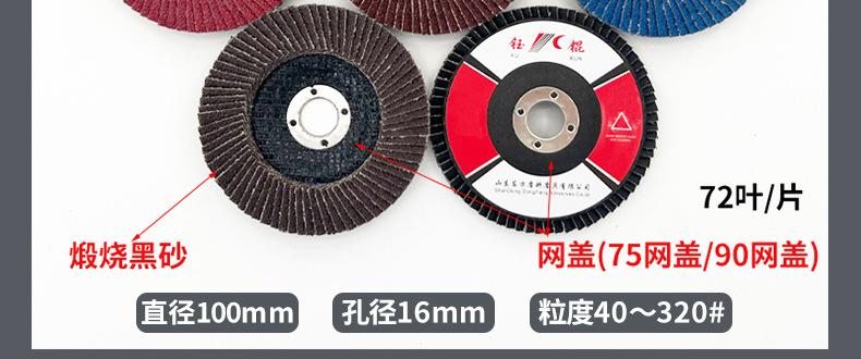 花形弹性磨盘 flower shaped flap disc papilianceous flap disc花型叶轮 soft flap discs  flower shaped flap disc
韩式花型页轮 radial flap disc page wheel 4寸 100X16MM 木工金属塑料不锈钢打磨 弯曲弧面打磨百叶片抛光轮 抛光片 煅烧砂布轮 平面砂布轮 红砂蓝砂黑砂铁盖塑料盖氧化铝煅烧锆刚玉煅烧百叶片百页轮片 小太阳百叶片 花形页轮 花叶轮 花型页轮 花形页轮 铁心 
FALP WHEEL FLAP DISC百叶片 百叶轮 韩式 打磨片 抛光片 软片 塑料盖 铁盖 尼龙网盖 平面砂布轮 加厚 锆刚玉砂布 煅烧砂布 三菱911砂布轮 定做 厂家 立式 黑色 红色 蓝色 陶瓷刚玉 磨料磨具 沙布轮 角磨机百页轮 百页片 100X16MM 125X22MM 115X22MM 150X22MM 180X22MM 4.5寸 5寸 4寸 6寸 7寸 75盖 90盖 磨砂片 绿色百叶片 砂轮片 除锈百叶片 百页轮 百页片 磨碟 抛光片打磨片 平面砂布轮 陶瓷刚玉百叶片 金属不锈钢塑料木材打磨 氧化铝百叶片 塑料盖 网盖 铁盖百页 75盖90盖 黑砂红砂蓝砂 大盖小盖百叶片 T27 T29 双叶百叶片 翘边百叶片 flap disc 砂布弹性磨盘 抛光盘 打磨砂轮 角磨机打磨片 立式页轮 金属不锈钢塑料木材打磨 氧化铝百叶片 大盖小盖百叶片 跨境外贸百叶片 亚马逊百叶片 弧形 VERTICAL FLAP DISC 40# 60# 80# 100# 120# 180# 240# 320# 400#