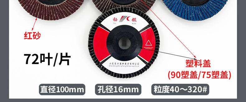 花形弹性磨盘 flower shaped flap disc papilianceous flap disc花型叶轮 soft flap discs  flower shaped flap disc
韩式花型页轮 radial flap disc page wheel 4寸 100X16MM 木工金属塑料不锈钢打磨 弯曲弧面打磨百叶片抛光轮 抛光片 煅烧砂布轮 平面砂布轮 红砂蓝砂黑砂铁盖塑料盖氧化铝煅烧锆刚玉煅烧百叶片百页轮片 小太阳百叶片 花形页轮 花叶轮 花型页轮 花形页轮 铁心 FALP WHEEL FLAP DISC百叶片 百叶轮 韩式 打磨片 抛光片 软片 塑料盖 铁盖 尼龙网盖 平面砂布轮 加厚 锆刚玉砂布 煅烧砂布 三菱911砂布轮 定做 厂家 立式 黑色 红色 蓝色 陶瓷刚玉 磨料磨具 沙布轮 角磨机百页轮 百页片 100X16MM 125X22MM 115X22MM 150X22MM 180X22MM 4.5寸 5寸 4寸 6寸 7寸 75盖 90盖 磨砂片 绿色百叶片 砂轮片 除锈百叶片 百页轮 百页片 磨碟 抛光片打磨片 平面砂布轮 陶瓷刚玉百叶片 金属不锈钢塑料木材打磨 氧化铝百叶片 塑料盖 网盖 铁盖百页 75盖90盖 黑砂红砂蓝砂 大盖小盖百叶片 T27 T29 双叶百叶片 翘边百叶片 flap disc 砂布弹性磨盘 抛光盘 打磨砂轮 角磨机打磨片 立式页轮 金属不锈钢塑料木材打磨 氧化铝百叶片 大盖小盖百叶片 跨境外贸百叶片 亚马逊百叶片 弧形 VERTICAL FLAP DISC 40# 60# 80# 100# 120# 180# 240# 320# 400#
