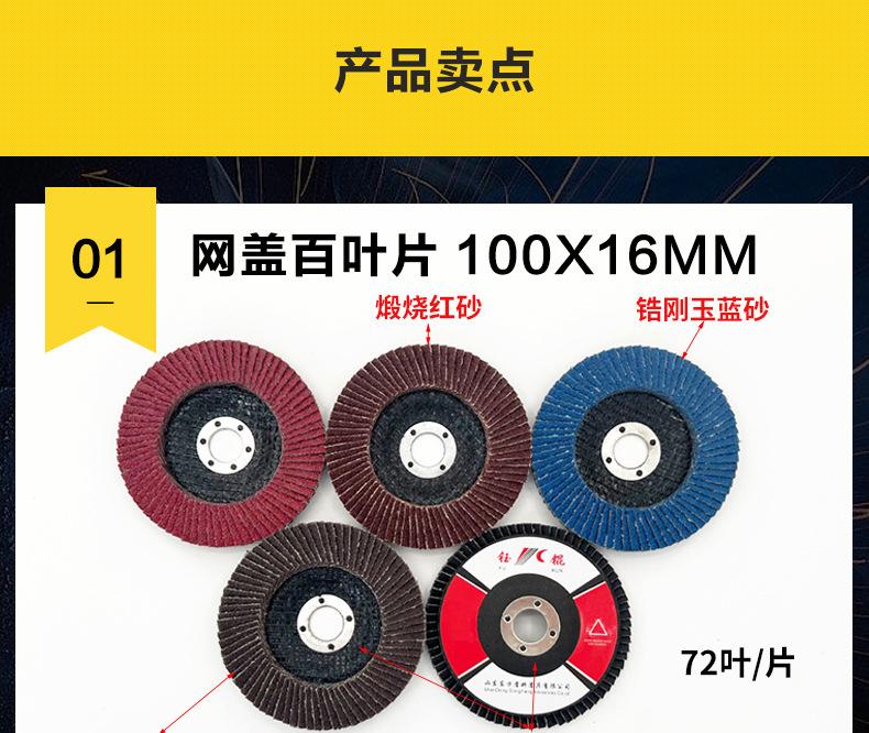 花形弹性磨盘 flower shaped flap disc papilianceous flap disc花型叶轮 soft flap discs  flower shaped flap disc
韩式花型页轮 radial flap disc page wheel 4寸 100X16MM 木工金属塑料不锈钢打磨 弯曲弧面打磨百叶片抛光轮 抛光片 煅烧砂布轮 平面砂布轮 红砂蓝砂黑砂铁盖塑料盖氧化铝煅烧锆刚玉煅烧百叶片百页轮片 小太阳百叶片 花形页轮 花叶轮 花型页轮 花形页轮 铁心 
FALP WHEEL FLAP DISC百叶片 百叶轮 韩式 打磨片 抛光片 软片 塑料盖 铁盖 尼龙网盖 平面砂布轮 加厚 锆刚玉砂布 煅烧砂布 三菱911砂布轮 定做 厂家 立式 黑色 红色 蓝色 陶瓷刚玉 磨料磨具 沙布轮 角磨机百页轮 百页片 100X16MM 125X22MM 115X22MM 150X22MM 180X22MM 4.5寸 5寸 4寸 6寸 7寸 75盖 90盖 磨砂片 绿色百叶片 砂轮片 除锈百叶片 百页轮 百页片 磨碟 抛光片打磨片 平面砂布轮 陶瓷刚玉百叶片 金属不锈钢塑料木材打磨 氧化铝百叶片 塑料盖 网盖 铁盖百页 75盖90盖 黑砂红砂蓝砂 大盖小盖百叶片 T27 T29 双叶百叶片 翘边百叶片 flap disc 砂布弹性磨盘 抛光盘 打磨砂轮 角磨机打磨片 立式页轮 金属不锈钢塑料木材打磨 氧化铝百叶片 大盖小盖百叶片 跨境外贸百叶片 亚马逊百叶片 弧形 VERTICAL FLAP DISC 40# 60# 80# 100# 120# 180# 240# 320# 400#